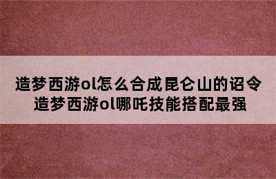 造梦西游ol怎么合成昆仑山的诏令 造梦西游ol哪吒技能搭配最强